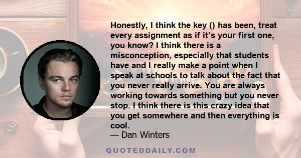 Honestly, I think the key () has been, treat every assignment as if it’s your first one, you know? I think there is a misconception, especially that students have and I really make a point when I speak at schools to