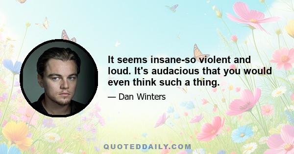 It seems insane-so violent and loud. It's audacious that you would even think such a thing.