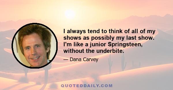 I always tend to think of all of my shows as possibly my last show. I'm like a junior Springsteen, without the underbite.