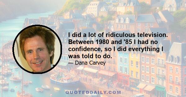 I did a lot of ridiculous television. Between 1980 and '85 I had no confidence, so I did everything I was told to do.