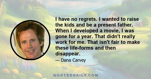 I have no regrets. I wanted to raise the kids and be a present father. When I developed a movie, I was gone for a year. That didn't really work for me. That isn't fair to make these life-forms and then disappear.