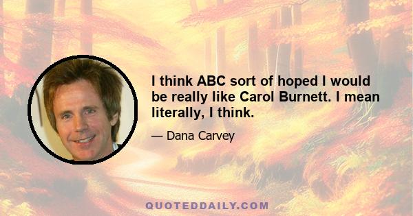 I think ABC sort of hoped I would be really like Carol Burnett. I mean literally, I think.