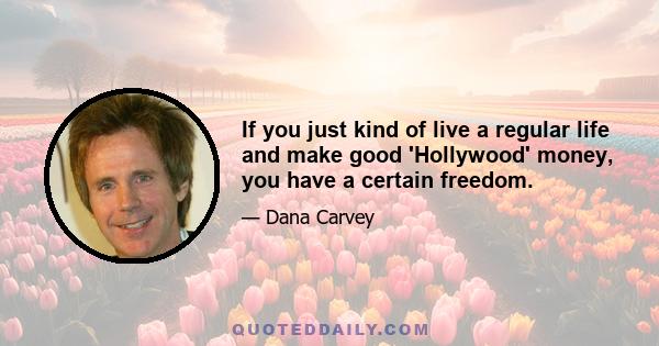 If you just kind of live a regular life and make good 'Hollywood' money, you have a certain freedom.