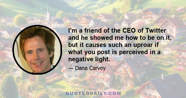 I'm a friend of the CEO of Twitter and he showed me how to be on it, but it causes such an uproar if what you post is perceived in a negative light.