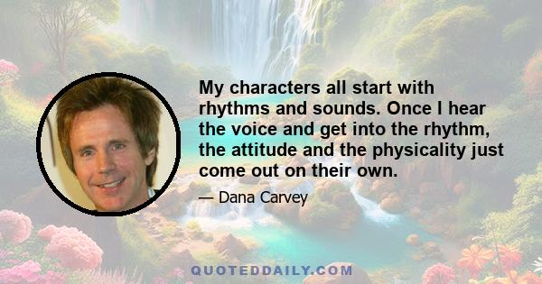 My characters all start with rhythms and sounds. Once I hear the voice and get into the rhythm, the attitude and the physicality just come out on their own.