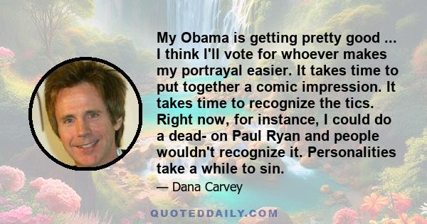 My Obama is getting pretty good ... I think I'll vote for whoever makes my portrayal easier. It takes time to put together a comic impression. It takes time to recognize the tics. Right now, for instance, I could do a