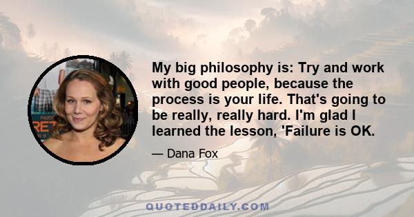 My big philosophy is: Try and work with good people, because the process is your life. That's going to be really, really hard. I'm glad I learned the lesson, 'Failure is OK.