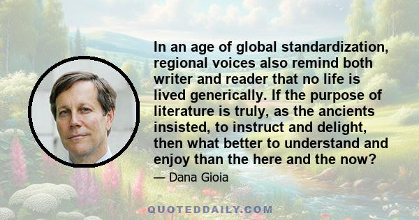 In an age of global standardization, regional voices also remind both writer and reader that no life is lived generically. If the purpose of literature is truly, as the ancients insisted, to instruct and delight, then