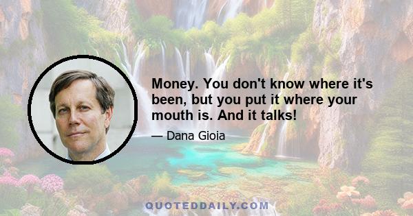 Money. You don't know where it's been, but you put it where your mouth is. And it talks!