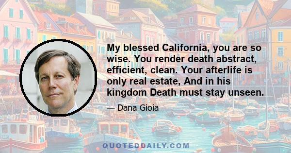 My blessed California, you are so wise. You render death abstract, efficient, clean. Your afterlife is only real estate, And in his kingdom Death must stay unseen.