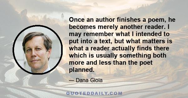 Once an author finishes a poem, he becomes merely another reader. I may remember what I intended to put into a text, but what matters is what a reader actually finds there which is usually something both more and less