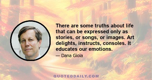 There are some truths about life that can be expressed only as stories, or songs, or images. Art delights, instructs, consoles. It educates our emotions.