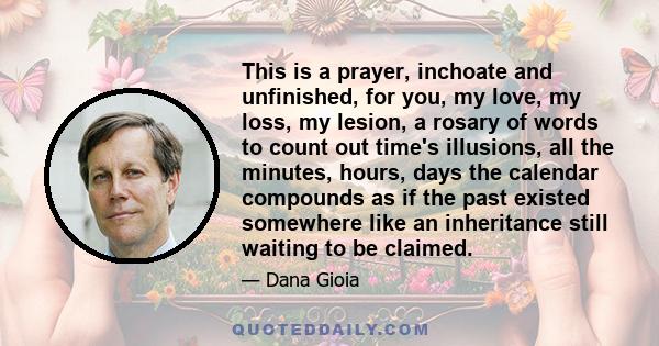 This is a prayer, inchoate and unfinished, for you, my love, my loss, my lesion, a rosary of words to count out time's illusions, all the minutes, hours, days the calendar compounds as if the past existed somewhere like 