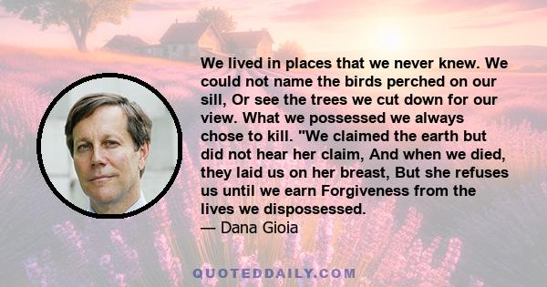 We lived in places that we never knew. We could not name the birds perched on our sill, Or see the trees we cut down for our view. What we possessed we always chose to kill. We claimed the earth but did not hear her