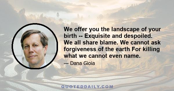 We offer you the landscape of your birth -- Exquisite and despoiled. We all share blame. We cannot ask forgiveness of the earth For killing what we cannot even name.