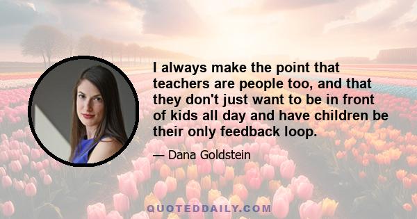 I always make the point that teachers are people too, and that they don't just want to be in front of kids all day and have children be their only feedback loop.