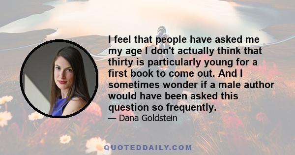 I feel that people have asked me my age I don't actually think that thirty is particularly young for a first book to come out. And I sometimes wonder if a male author would have been asked this question so frequently.