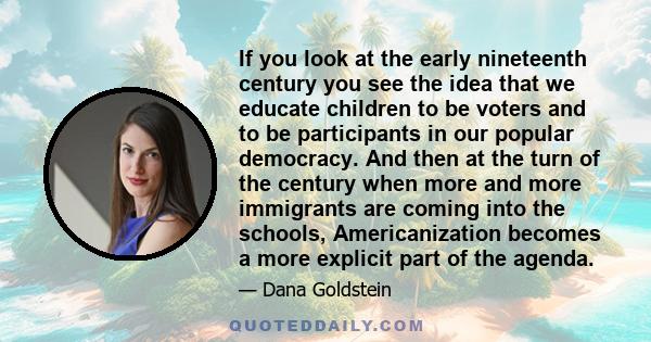 If you look at the early nineteenth century you see the idea that we educate children to be voters and to be participants in our popular democracy. And then at the turn of the century when more and more immigrants are