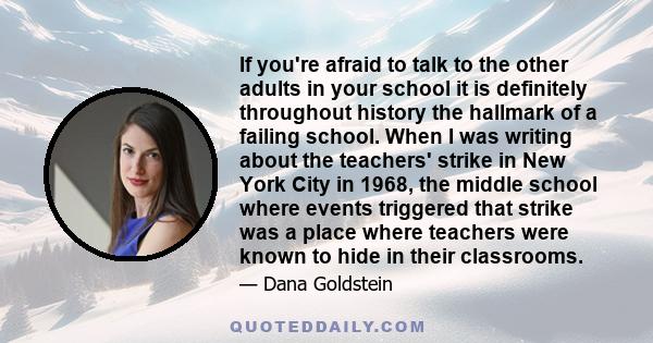 If you're afraid to talk to the other adults in your school it is definitely throughout history the hallmark of a failing school. When I was writing about the teachers' strike in New York City in 1968, the middle school 