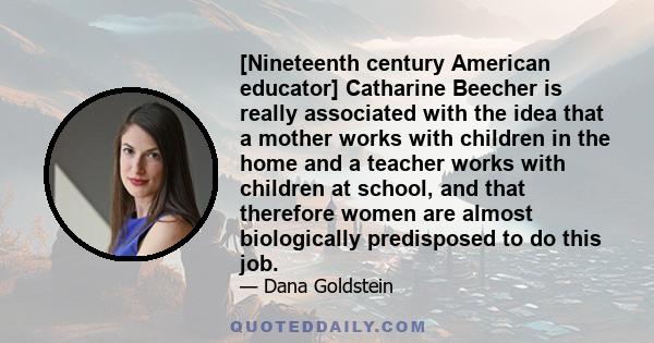 [Nineteenth century American educator] Catharine Beecher is really associated with the idea that a mother works with children in the home and a teacher works with children at school, and that therefore women are almost