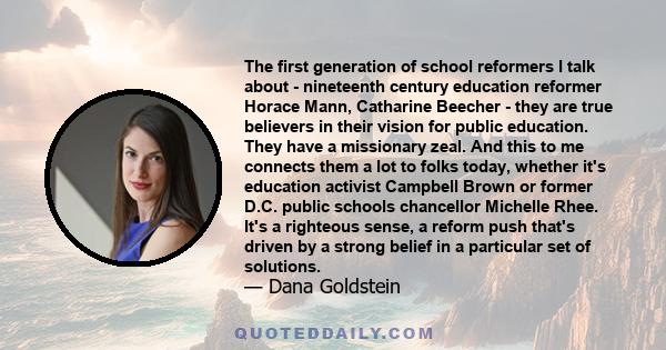 The first generation of school reformers I talk about - nineteenth century education reformer Horace Mann, Catharine Beecher - they are true believers in their vision for public education. They have a missionary zeal.