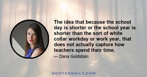 The idea that because the school day is shorter or the school year is shorter than the sort of white collar workday or work year, that does not actually capture how teachers spend their time.