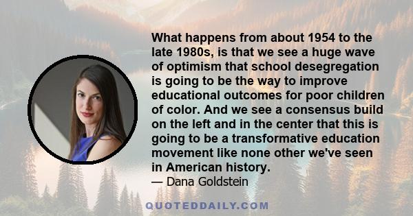 What happens from about 1954 to the late 1980s, is that we see a huge wave of optimism that school desegregation is going to be the way to improve educational outcomes for poor children of color. And we see a consensus