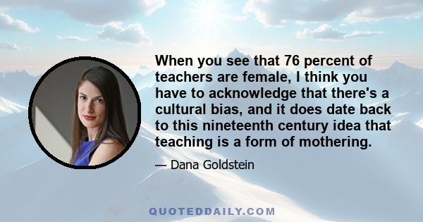 When you see that 76 percent of teachers are female, I think you have to acknowledge that there's a cultural bias, and it does date back to this nineteenth century idea that teaching is a form of mothering.