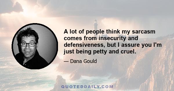 A lot of people think my sarcasm comes from insecurity and defensiveness, but I assure you I'm just being petty and cruel.