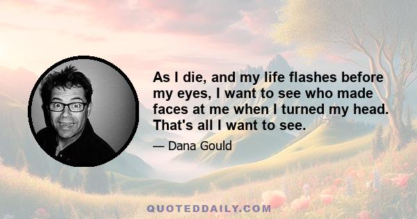 As I die, and my life flashes before my eyes, I want to see who made faces at me when I turned my head. That's all I want to see.