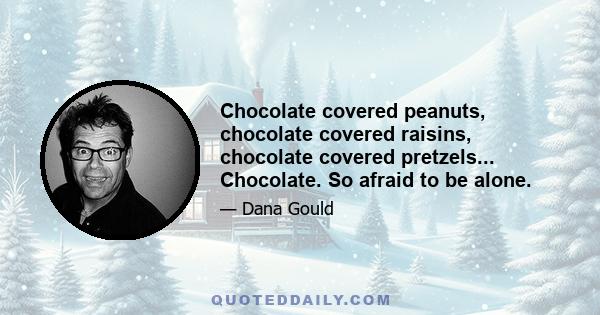 Chocolate covered peanuts, chocolate covered raisins, chocolate covered pretzels... Chocolate. So afraid to be alone.