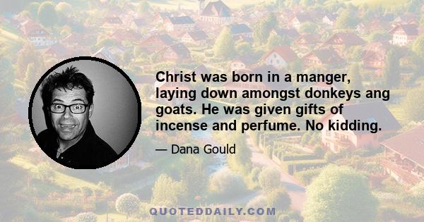 Christ was born in a manger, laying down amongst donkeys ang goats. He was given gifts of incense and perfume. No kidding.