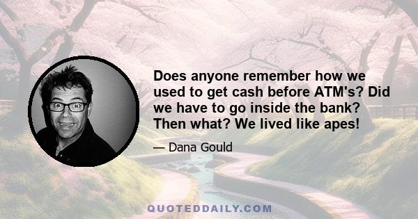 Does anyone remember how we used to get cash before ATM's? Did we have to go inside the bank? Then what? We lived like apes!