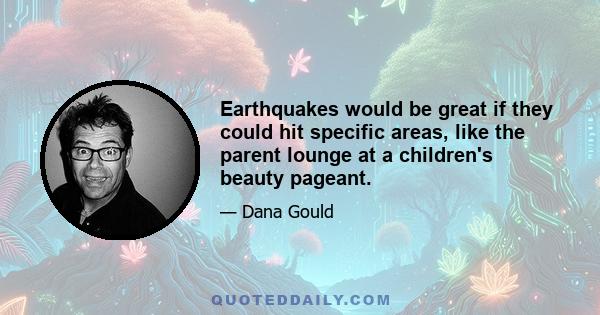 Earthquakes would be great if they could hit specific areas, like the parent lounge at a children's beauty pageant.