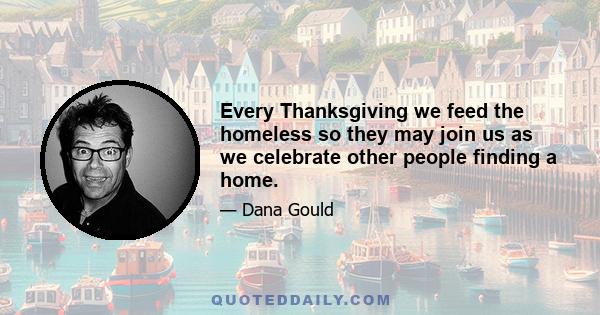 Every Thanksgiving we feed the homeless so they may join us as we celebrate other people finding a home.