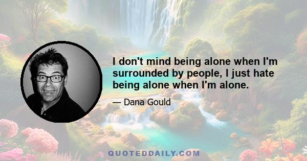 I don't mind being alone when I'm surrounded by people, I just hate being alone when I'm alone.