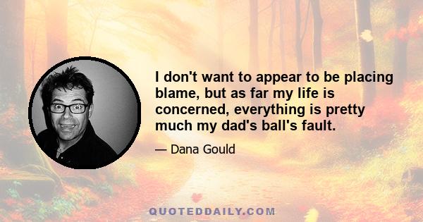 I don't want to appear to be placing blame, but as far my life is concerned, everything is pretty much my dad's ball's fault.