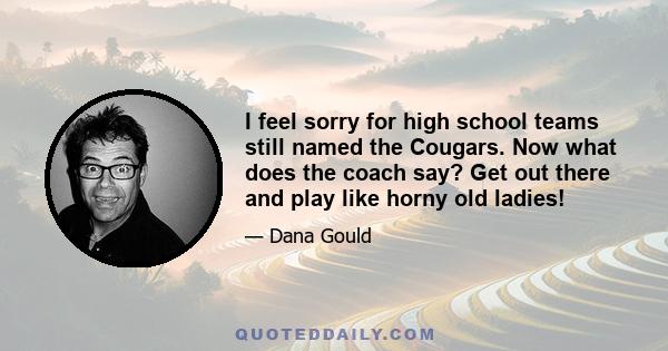 I feel sorry for high school teams still named the Cougars. Now what does the coach say? Get out there and play like horny old ladies!