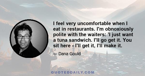 I feel very uncomfortable when I eat in restaurants. I'm obnoxiously polite with the waiters: 'I just want a tuna sandwich. I'll go get it. You sit here - I'll get it, I'll make it.
