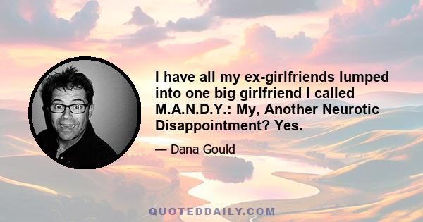 I have all my ex-girlfriends lumped into one big girlfriend I called M.A.N.D.Y.: My, Another Neurotic Disappointment? Yes.