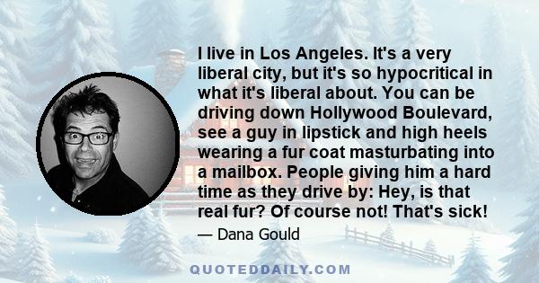 I live in Los Angeles. It's a very liberal city, but it's so hypocritical in what it's liberal about. You can be driving down Hollywood Boulevard, see a guy in lipstick and high heels wearing a fur coat masturbating