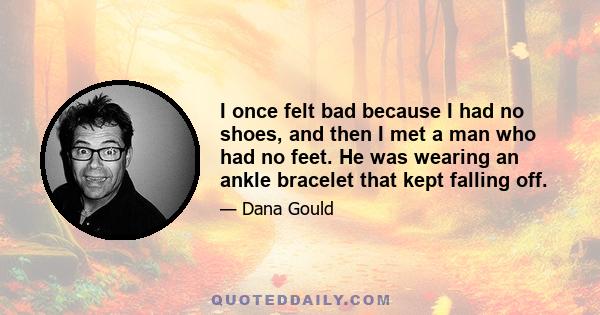 I once felt bad because I had no shoes, and then I met a man who had no feet. He was wearing an ankle bracelet that kept falling off.