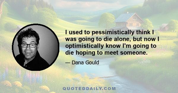 I used to pessimistically think I was going to die alone, but now I optimistically know I'm going to die hoping to meet someone.