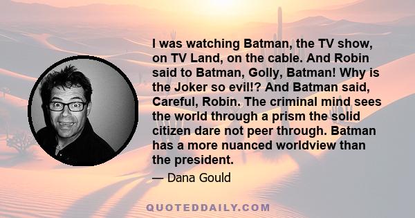 I was watching Batman, the TV show, on TV Land, on the cable. And Robin said to Batman, Golly, Batman! Why is the Joker so evil!? And Batman said, Careful, Robin. The criminal mind sees the world through a prism the