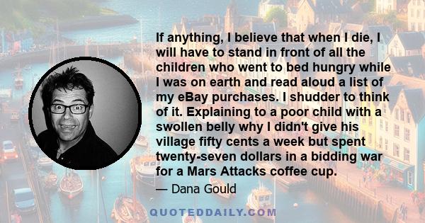 If anything, I believe that when I die, I will have to stand in front of all the children who went to bed hungry while I was on earth and read aloud a list of my eBay purchases. I shudder to think of it. Explaining to a 