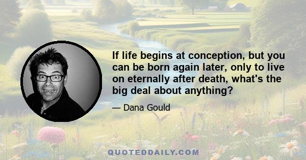 If life begins at conception, but you can be born again later, only to live on eternally after death, what's the big deal about anything?