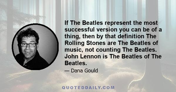 If The Beatles represent the most successful version you can be of a thing, then by that definition The Rolling Stones are The Beatles of music, not counting The Beatles. John Lennon is The Beatles of The Beatles.