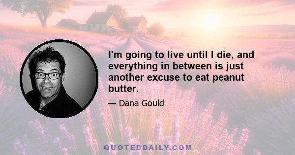 I'm going to live until I die, and everything in between is just another excuse to eat peanut butter.