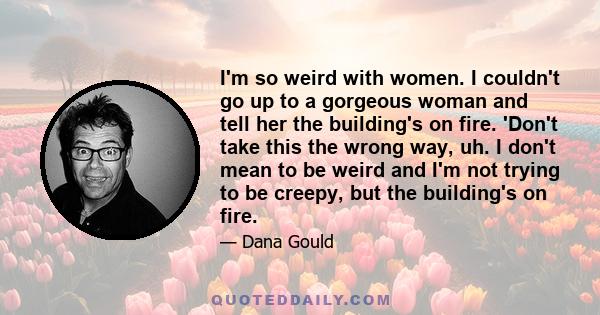 I'm so weird with women. I couldn't go up to a gorgeous woman and tell her the building's on fire. 'Don't take this the wrong way, uh. I don't mean to be weird and I'm not trying to be creepy, but the building's on fire.