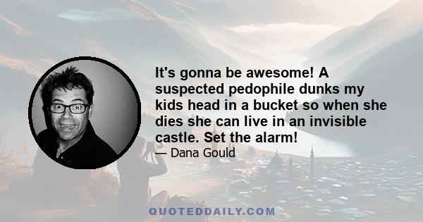 It's gonna be awesome! A suspected pedophile dunks my kids head in a bucket so when she dies she can live in an invisible castle. Set the alarm!